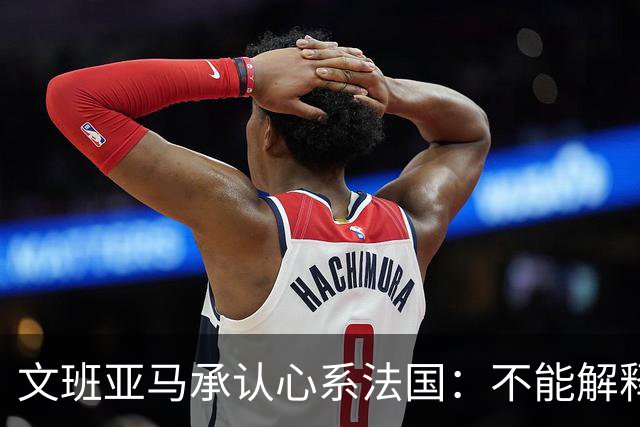 文班亚马承认心系法国：不能解释我的糟糕表现