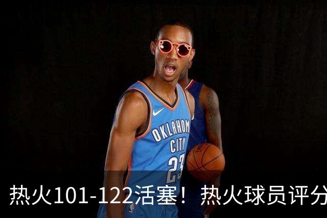 热火101-122活塞！热火球员评分：2人优秀，1人及格，6人低迷