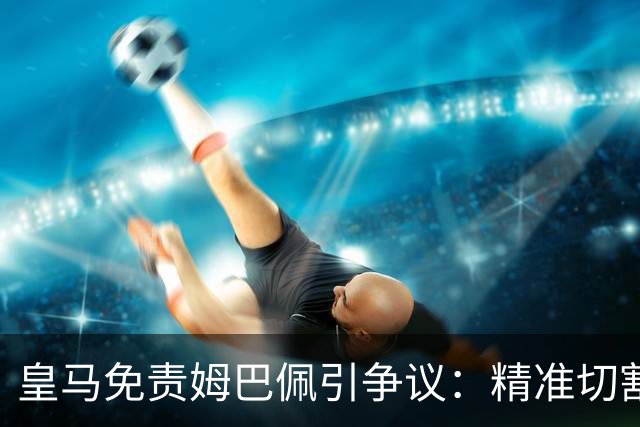 皇马免责姆巴佩引争议：精准切割商业风险与情感