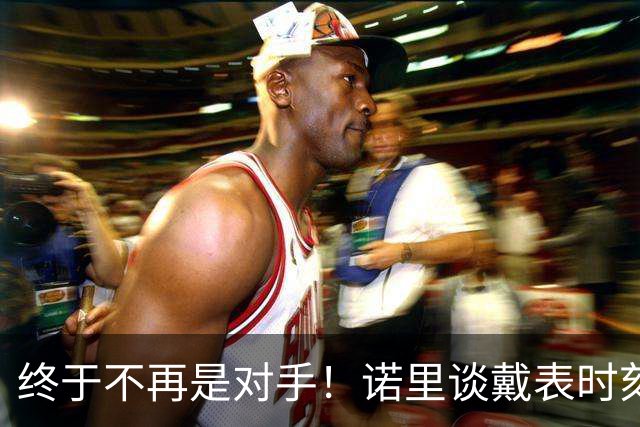 终于不再是对手！诺里谈戴表时刻：在利拉德这边的感觉确实好多了