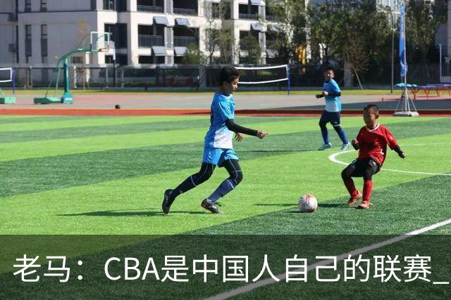老马：CBA是中国人自己的联赛 国内球员是根本