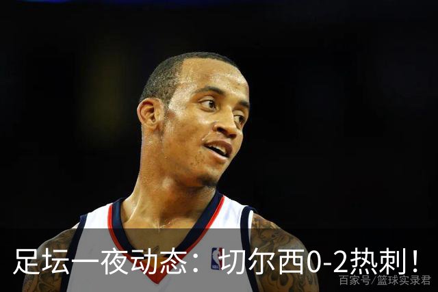 足坛一夜动态：切尔西0-2热刺！阿森纳2-0 小蜘蛛向马竞道歉