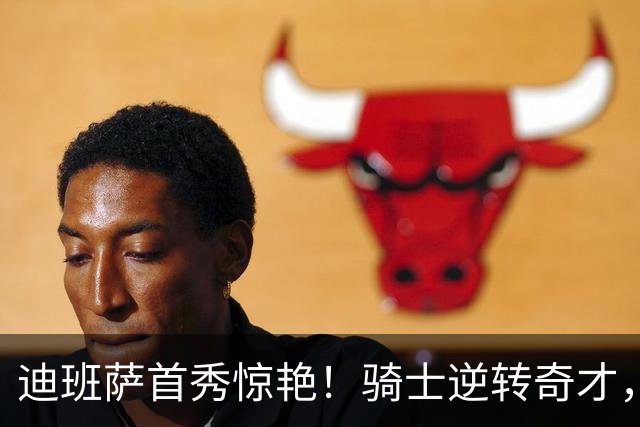 迪班萨首秀惊艳！骑士逆转奇才，哈登仅18中5，我必须承认4个事实