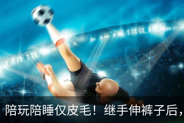 陪玩陪睡仅皮毛！继手伸裤子后，26岁女星再曝猛料，用身体换女主角