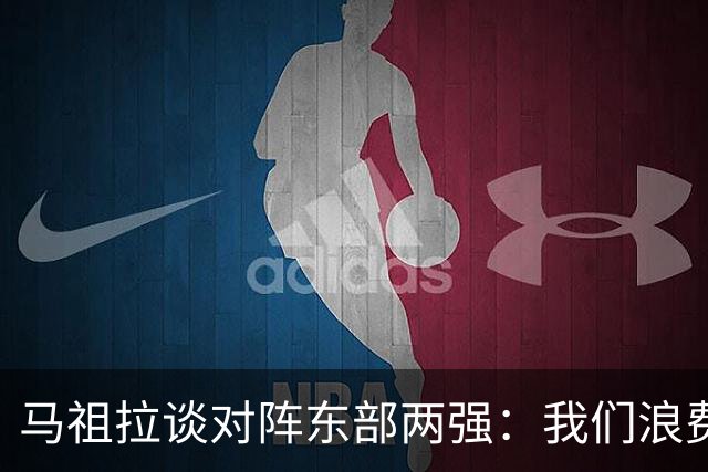 马祖拉谈对阵东部两强：我们浪费了太多机会 很多失误完全不该有